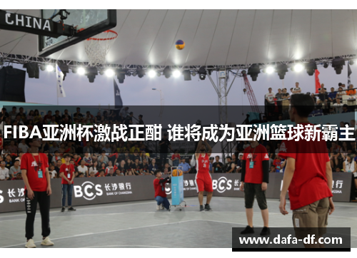 FIBA亚洲杯激战正酣 谁将成为亚洲篮球新霸主