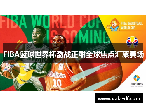 FIBA篮球世界杯激战正酣全球焦点汇聚赛场