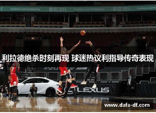 利拉德绝杀时刻再现 球迷热议利指导传奇表现