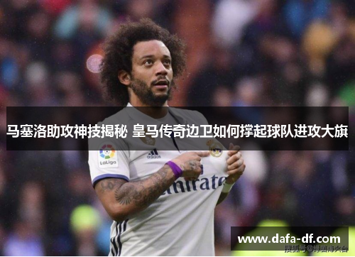 马塞洛助攻神技揭秘 皇马传奇边卫如何撑起球队进攻大旗 马塞洛助攻神技揭秘 皇马传奇边卫如何撑起球队进攻大旗