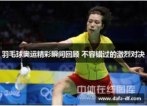 羽毛球奥运精彩瞬间回顾 不容错过的激烈对决